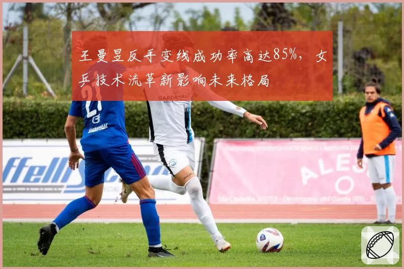 王曼昱反手变线成功率高达85%，女乒技术流革新影响未来格局
