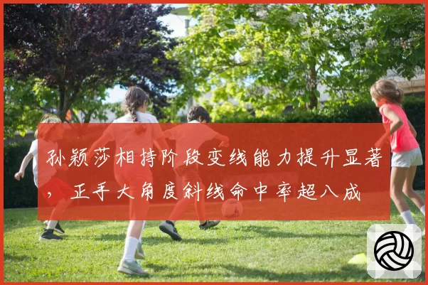 孙颖莎相持阶段变线能力提升显著，正手大角度斜线命中率超八成