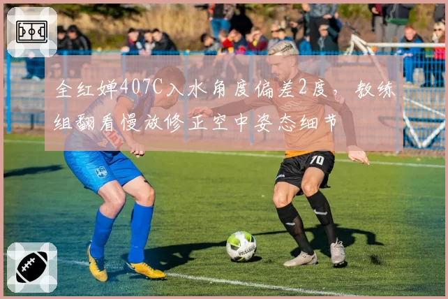全红婵407C入水角度偏差2度，教练组翻看慢放修正空中姿态细节