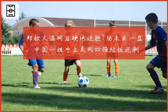 郑钦文温网后硬地连胜7场未丢一盘，中国一姐冲击美网四强短板还剩什么？