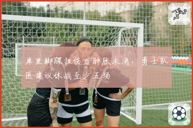 库里脚踝扭伤后肿胀未消，勇士队医建议休战至少五场