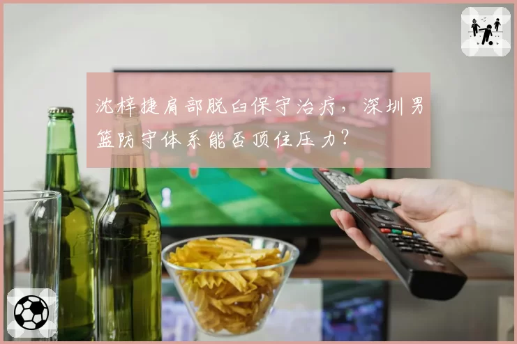 沈梓捷肩部脱臼保守治疗，深圳男篮防守体系能否顶住压力？