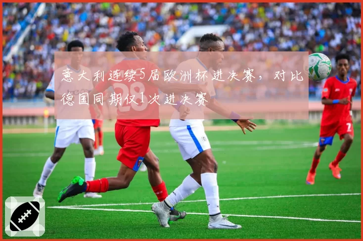 意大利连续5届欧洲杯进决赛，对比德国同期仅1次进决赛