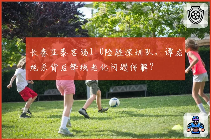 长春亚泰客场1_0险胜深圳队，谭龙绝杀背后锋线老化问题何解？