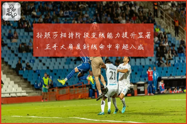 孙颖莎相持阶段变线能力提升显著，正手大角度斜线命中率超八成