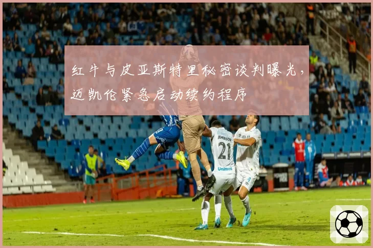 红牛与皮亚斯特里秘密谈判曝光，迈凯伦紧急启动续约程序
