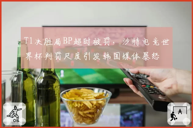 T1决胜局BP超时被罚，沙特电竞世界杯判罚尺度引发韩国媒体暴怒