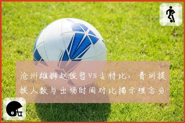 沧州雄狮赵俊哲vs古特比，青训提拔人数与出场时间对比揭示理念分歧
