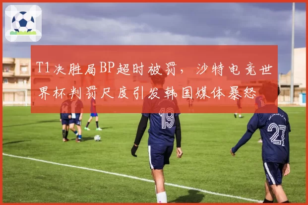 T1决胜局BP超时被罚，沙特电竞世界杯判罚尺度引发韩国媒体暴怒