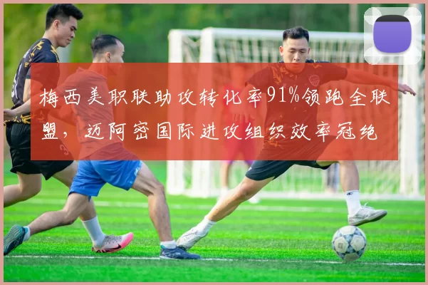 梅西美职联助攻转化率91%领跑全联盟，迈阿密国际进攻组织效率冠绝东部__br_