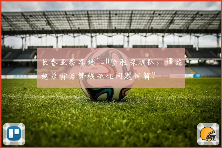 长春亚泰客场1_0险胜深圳队，谭龙绝杀背后锋线老化问题何解？