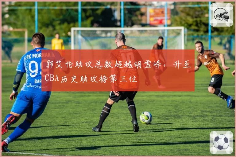 郭艾伦助攻总数超越胡雪峰，升至CBA历史助攻榜第三位