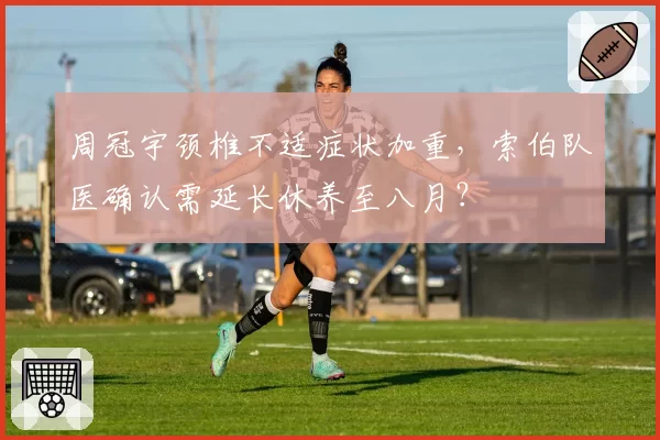 周冠宇颈椎不适症状加重，索伯队医确认需延长休养至八月？