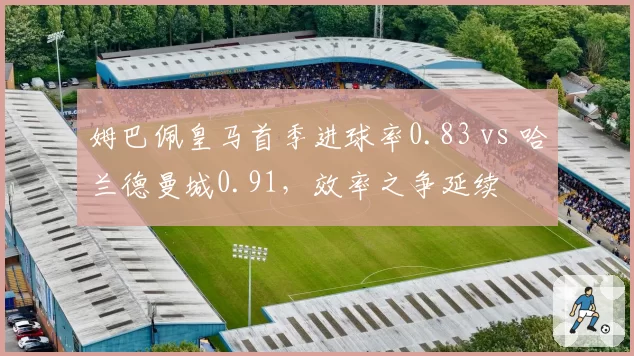 姆巴佩皇马首季进球率0.83 vs 哈兰德曼城0.91，效率之争延续