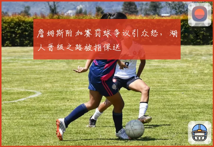 詹姆斯附加赛罚球争议引众怒，湖人晋级之路被指保送