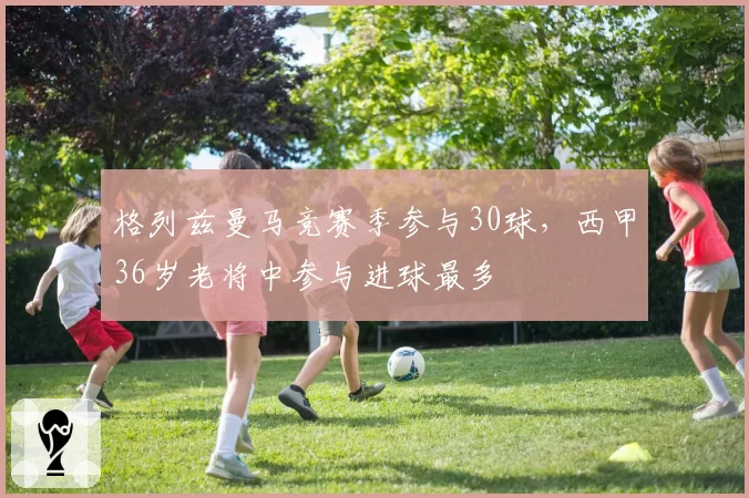 格列兹曼马竞赛季参与30球，西甲36岁老将中参与进球最多
