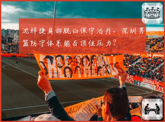 沈梓捷肩部脱臼保守治疗，深圳男篮防守体系能否顶住压力？