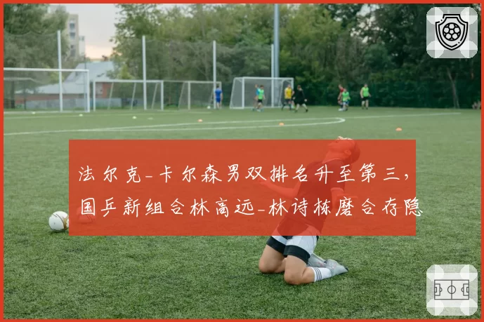 法尔克_卡尔森男双排名升至第三,国乒新组合林高远_林诗栋磨合存隐患
