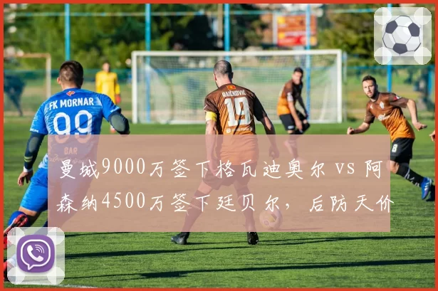 曼城9000万签下格瓦迪奥尔 vs 阿森纳4500万签下廷贝尔，后防天价与性价比对决