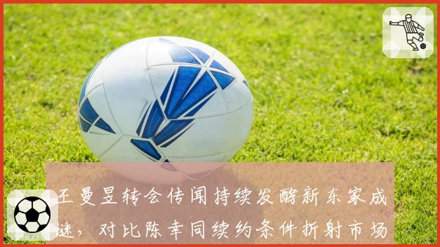 王曼昱转会传闻持续发酵新东家成谜，对比陈幸同续约条件折射市场价值不同