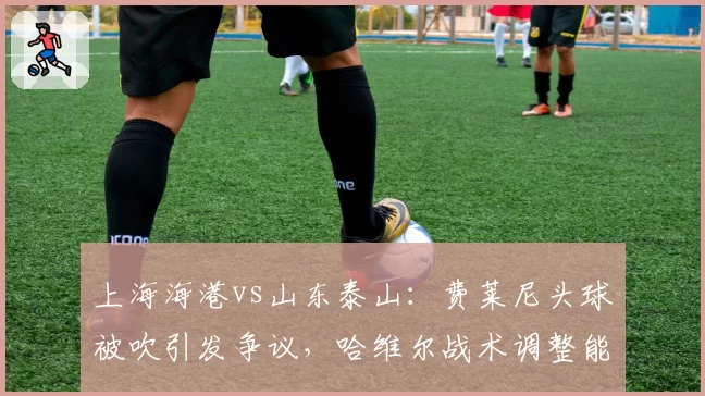 上海海港vs山东泰山：费莱尼头球被吹引发争议，哈维尔战术调整能否避免冲突升级？
