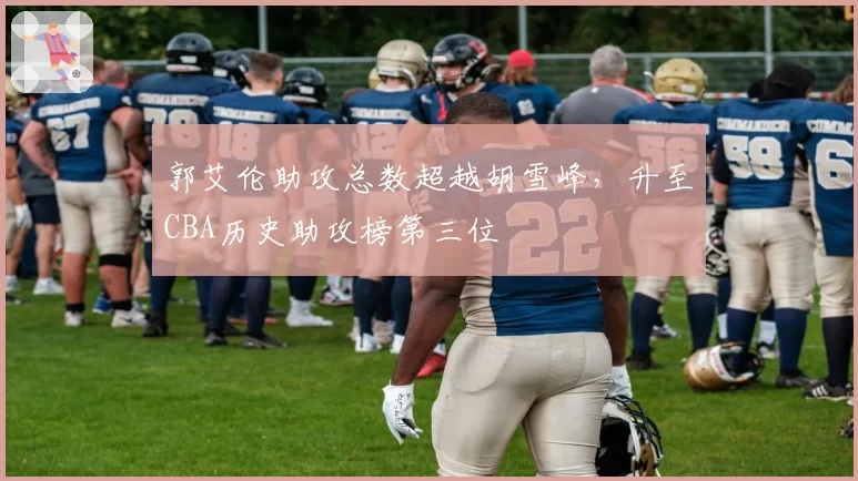 郭艾伦助攻总数超越胡雪峰，升至CBA历史助攻榜第三位