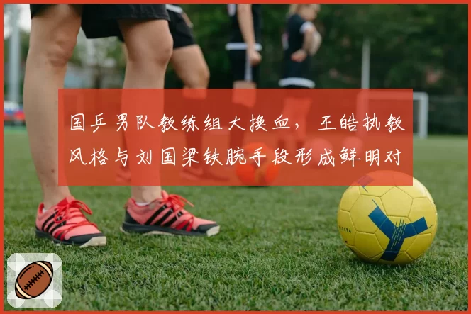 国乒男队教练组大换血，王皓执教风格与刘国梁铁腕手段形成鲜明对比