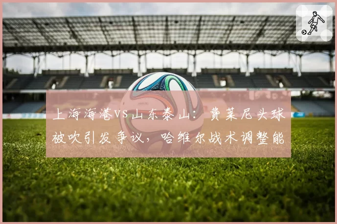 上海海港vs山东泰山：费莱尼头球被吹引发争议，哈维尔战术调整能否避免冲突升级？