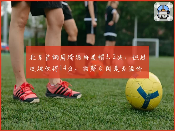 北京首钢周琦场均盖帽3.2次，但进攻端仅得14分，顶薪合同是否溢价？