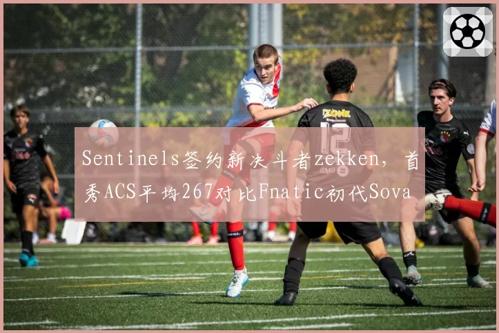 Sentinels签约新决斗者zekken，首秀ACS平均267对比Fnatic初代Sova选手Derke转会后KPR下降0.15