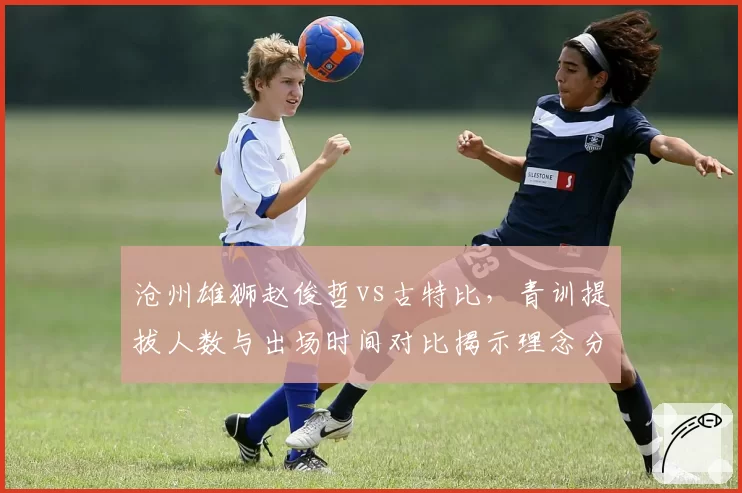 沧州雄狮赵俊哲vs古特比，青训提拔人数与出场时间对比揭示理念分歧