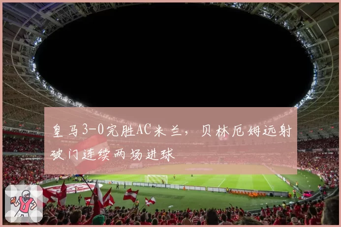 皇马3-0完胜AC米兰，贝林厄姆远射破门连续两场进球