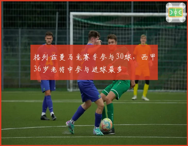 格列兹曼马竞赛季参与30球，西甲36岁老将中参与进球最多