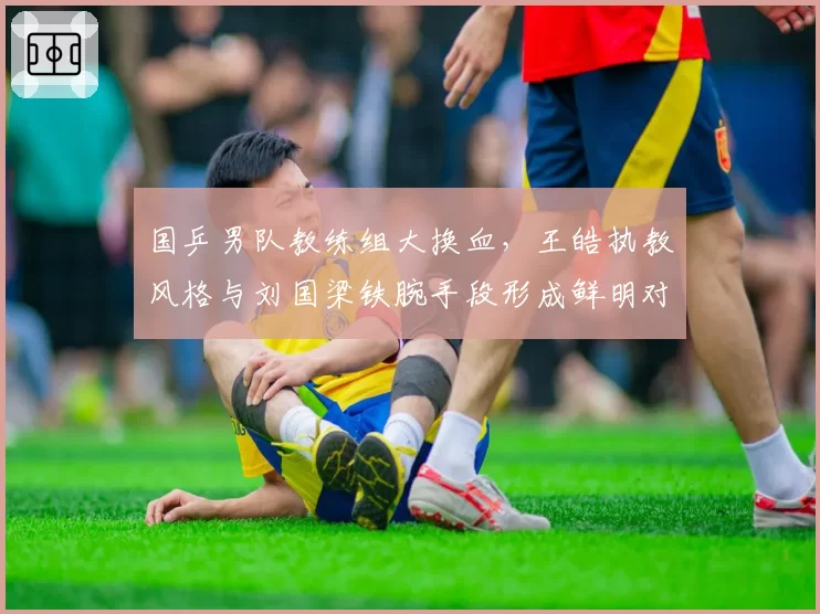 国乒男队教练组大换血，王皓执教风格与刘国梁铁腕手段形成鲜明对比