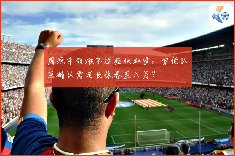 周冠宇颈椎不适症状加重，索伯队医确认需延长休养至八月？