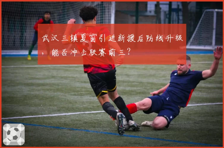 武汉三镇夏窗引进新援后防线升级，能否冲击联赛前三？
