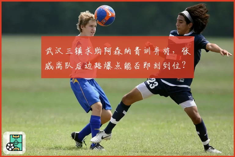 武汉三镇求购阿森纳青训弃将，张威离队后边路爆点能否即刻到位？