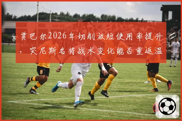 贾巴尔2026年切削放短使用率提升，突尼斯名将战术变化能否重返温网决赛？