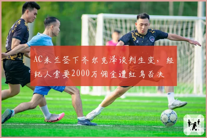 AC米兰签下齐尔克泽谈判生变，经纪人索要2000万佣金遭红鸟否决