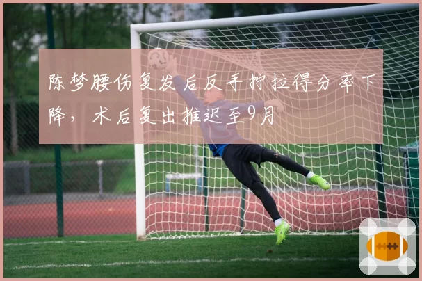 陈梦腰伤复发后反手拧拉得分率下降,术后复出推迟至9月