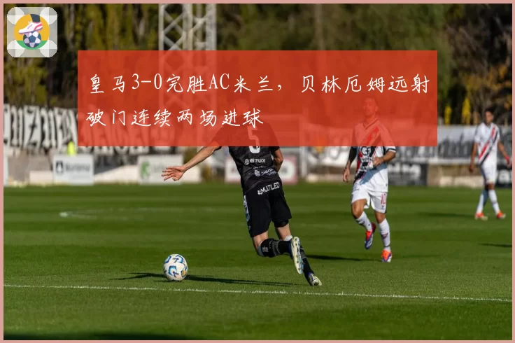 皇马3-0完胜AC米兰，贝林厄姆远射破门连续两场进球